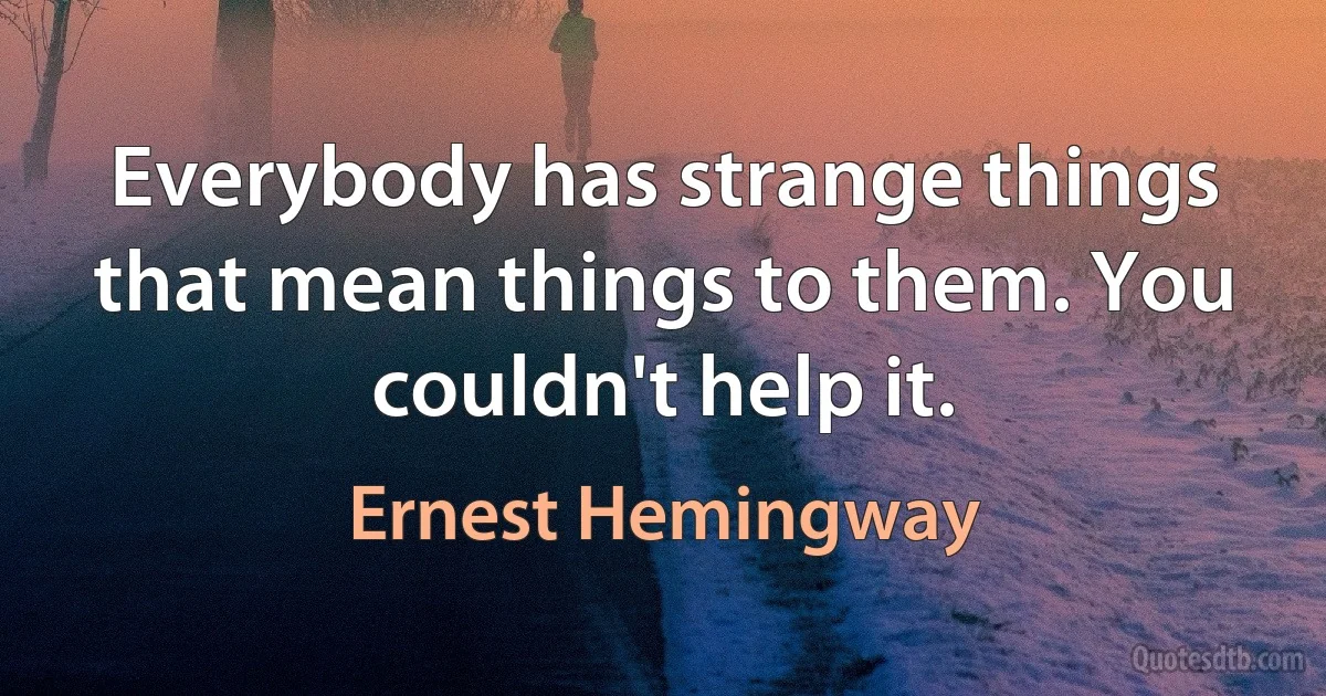 Everybody has strange things that mean things to them. You couldn't help it. (Ernest Hemingway)