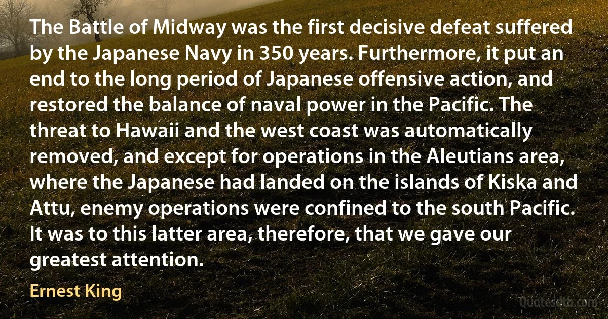 The Battle of Midway was the first decisive defeat suffered by the Japanese Navy in 350 years. Furthermore, it put an end to the long period of Japanese offensive action, and restored the balance of naval power in the Pacific. The threat to Hawaii and the west coast was automatically removed, and except for operations in the Aleutians area, where the Japanese had landed on the islands of Kiska and Attu, enemy operations were confined to the south Pacific. It was to this latter area, therefore, that we gave our greatest attention. (Ernest King)