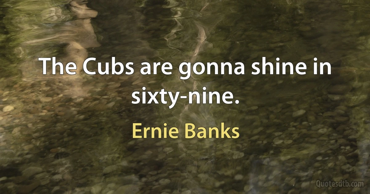 The Cubs are gonna shine in sixty-nine. (Ernie Banks)