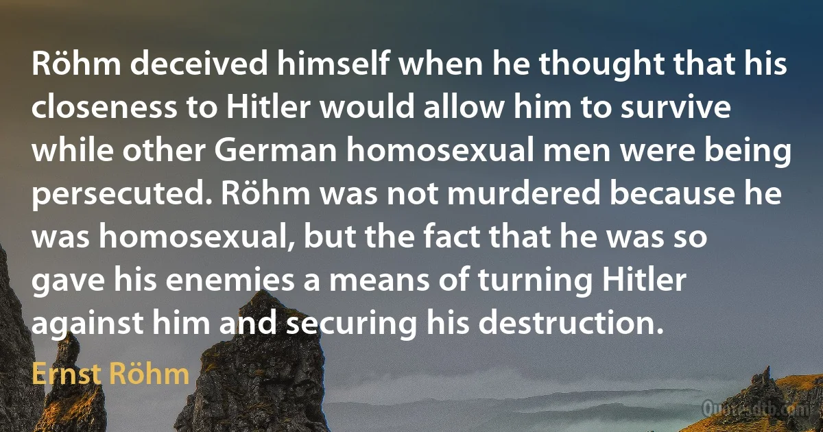 Röhm deceived himself when he thought that his closeness to Hitler would allow him to survive while other German homosexual men were being persecuted. Röhm was not murdered because he was homosexual, but the fact that he was so gave his enemies a means of turning Hitler against him and securing his destruction. (Ernst Röhm)