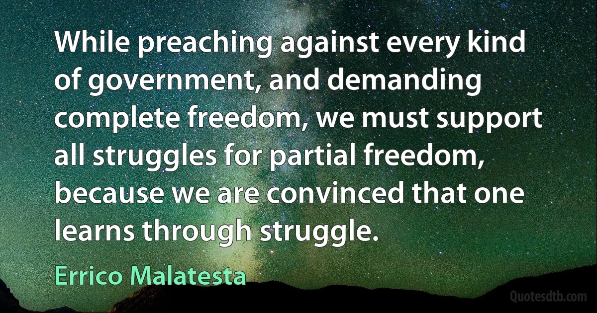 While preaching against every kind of government, and demanding complete freedom, we must support all struggles for partial freedom, because we are convinced that one learns through struggle. (Errico Malatesta)