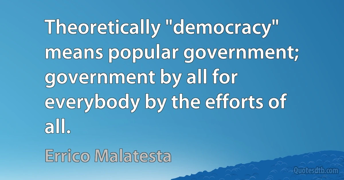 Theoretically "democracy" means popular government; government by all for everybody by the efforts of all. (Errico Malatesta)