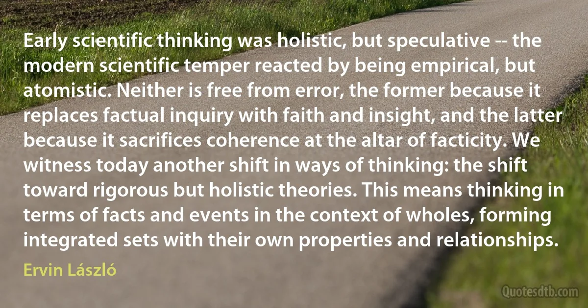 Early scientific thinking was holistic, but speculative -- the modern scientific temper reacted by being empirical, but atomistic. Neither is free from error, the former because it replaces factual inquiry with faith and insight, and the latter because it sacrifices coherence at the altar of facticity. We witness today another shift in ways of thinking: the shift toward rigorous but holistic theories. This means thinking in terms of facts and events in the context of wholes, forming integrated sets with their own properties and relationships. (Ervin László)