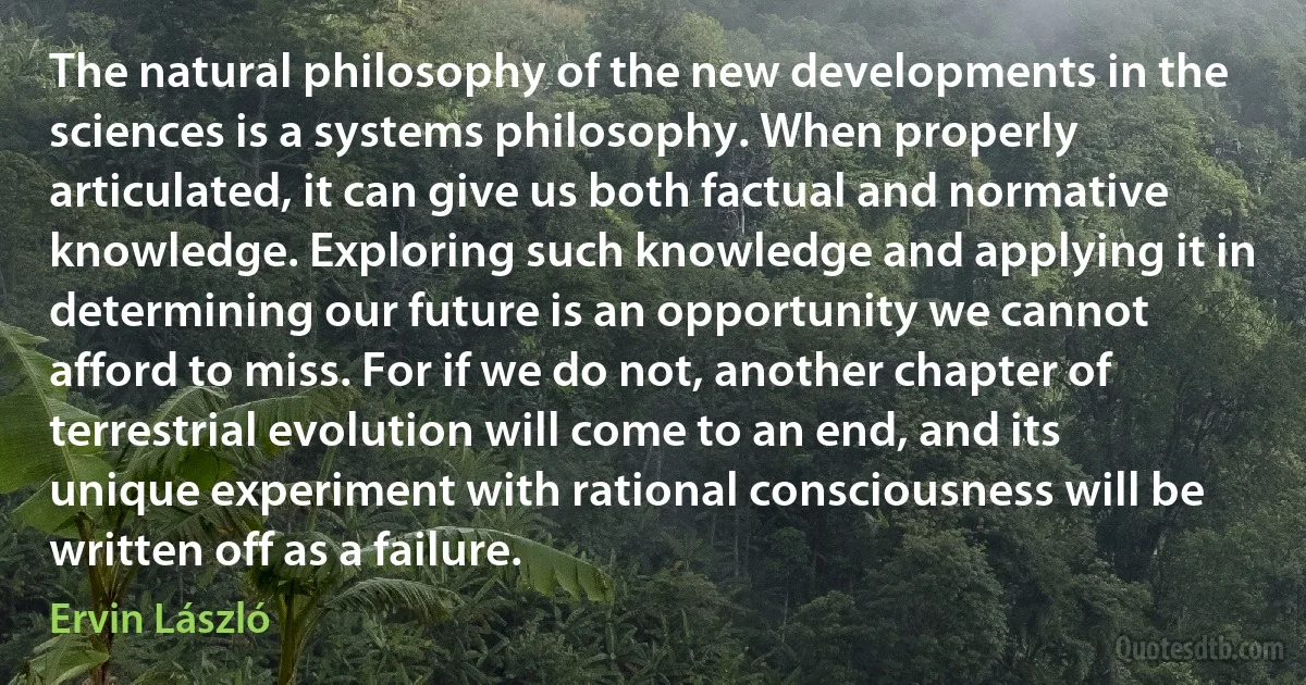 The natural philosophy of the new developments in the sciences is a systems philosophy. When properly articulated, it can give us both factual and normative knowledge. Exploring such knowledge and applying it in determining our future is an opportunity we cannot afford to miss. For if we do not, another chapter of terrestrial evolution will come to an end, and its unique experiment with rational consciousness will be written off as a failure. (Ervin László)