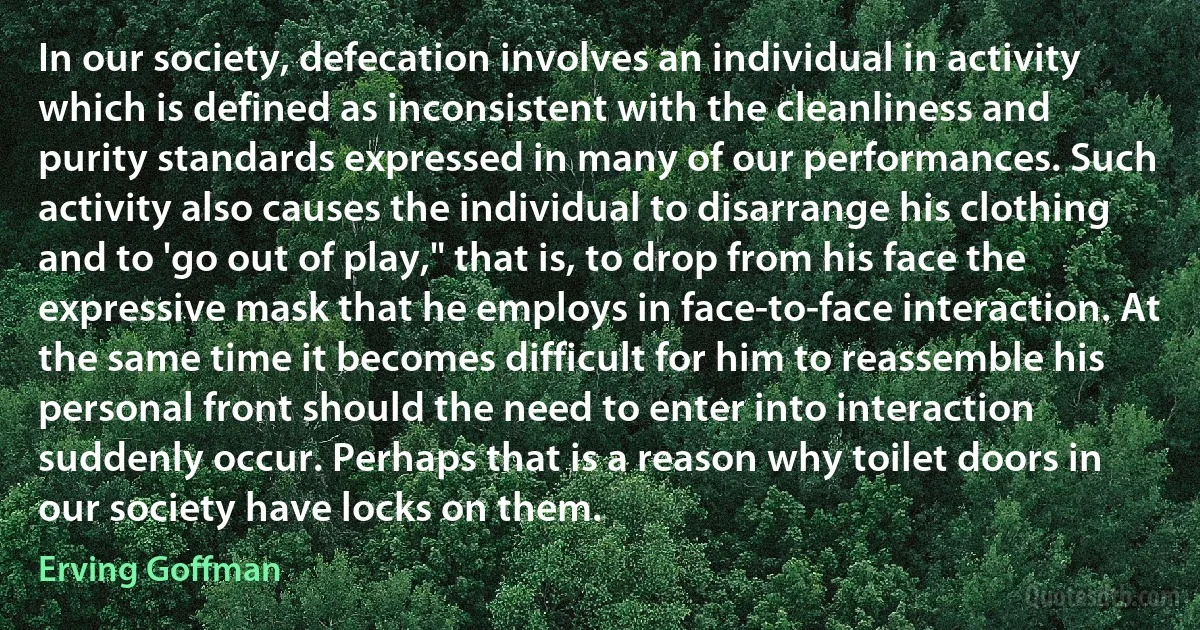 In our society, defecation involves an individual in activity which is defined as inconsistent with the cleanliness and purity standards expressed in many of our performances. Such activity also causes the individual to disarrange his clothing and to 'go out of play," that is, to drop from his face the expressive mask that he employs in face-to-face interaction. At the same time it becomes difficult for him to reassemble his personal front should the need to enter into interaction suddenly occur. Perhaps that is a reason why toilet doors in our society have locks on them. (Erving Goffman)