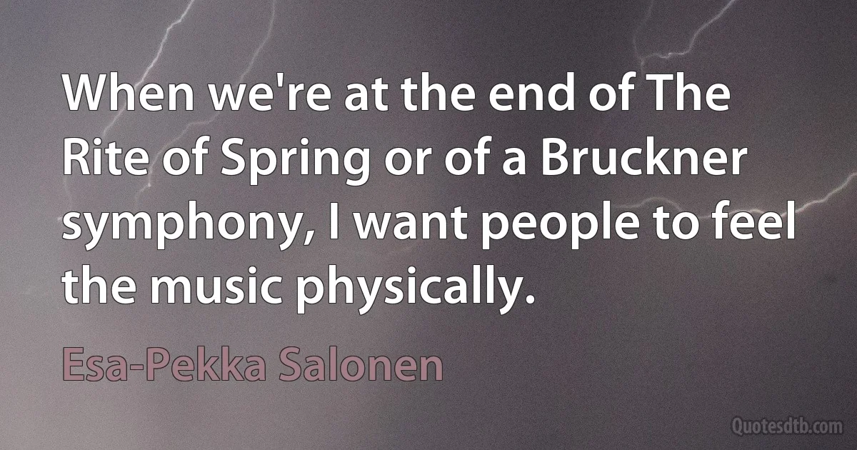 When we're at the end of The Rite of Spring or of a Bruckner symphony, I want people to feel the music physically. (Esa-Pekka Salonen)