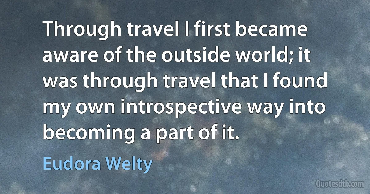 Through travel I first became aware of the outside world; it was through travel that I found my own introspective way into becoming a part of it. (Eudora Welty)