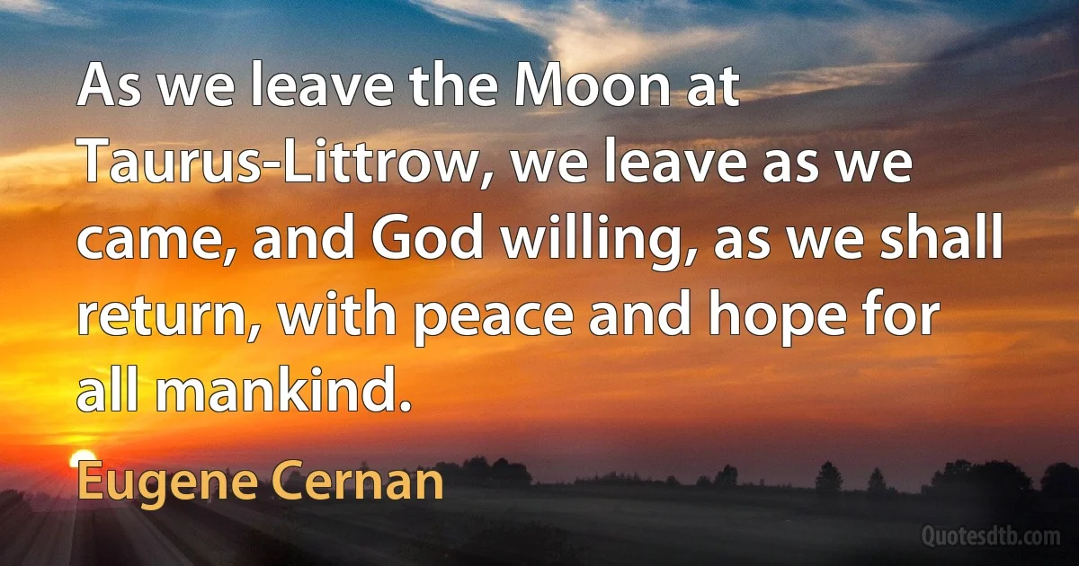 As we leave the Moon at Taurus-Littrow, we leave as we came, and God willing, as we shall return, with peace and hope for all mankind. (Eugene Cernan)