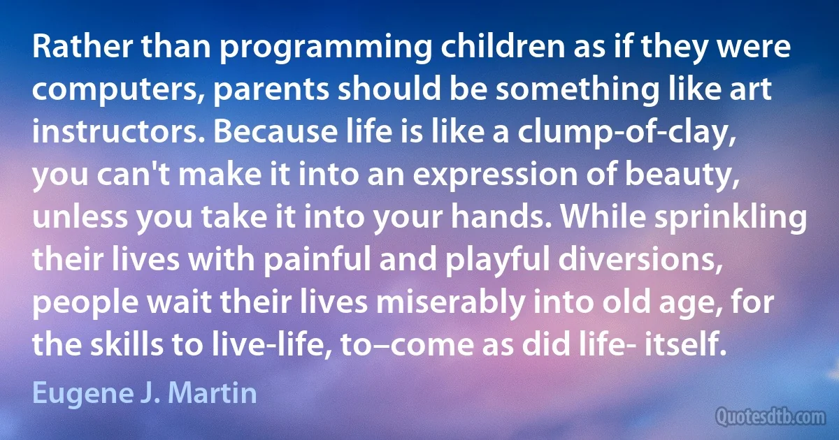 Rather than programming children as if they were computers, parents should be something like art instructors. Because life is like a clump-of-clay, you can't make it into an expression of beauty, unless you take it into your hands. While sprinkling their lives with painful and playful diversions, people wait their lives miserably into old age, for the skills to live-life, to–come as did life- itself. (Eugene J. Martin)