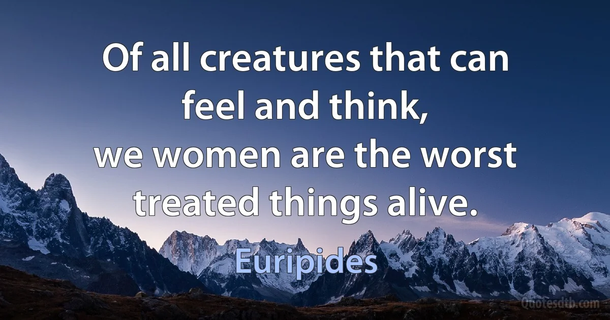 Of all creatures that can feel and think,
we women are the worst treated things alive. (Euripides)