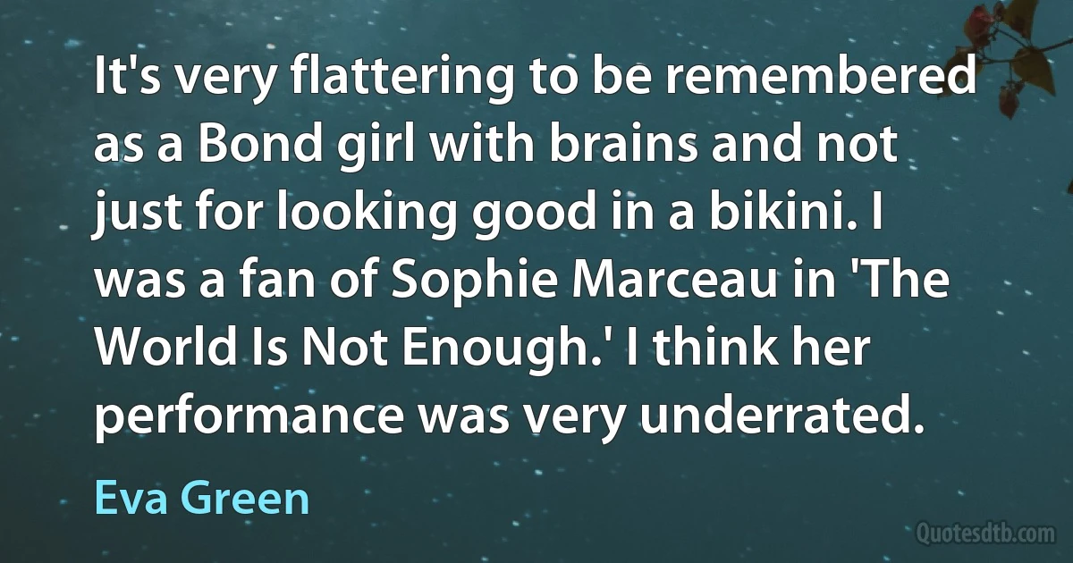 It's very flattering to be remembered as a Bond girl with brains and not just for looking good in a bikini. I was a fan of Sophie Marceau in 'The World Is Not Enough.' I think her performance was very underrated. (Eva Green)