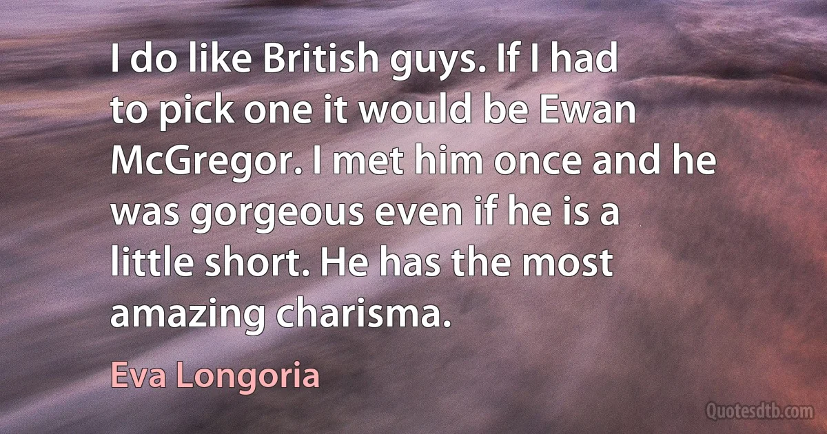 I do like British guys. If I had to pick one it would be Ewan McGregor. I met him once and he was gorgeous even if he is a little short. He has the most amazing charisma. (Eva Longoria)