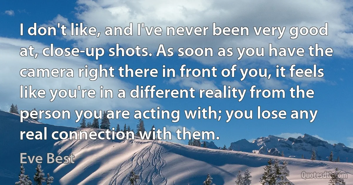 I don't like, and I've never been very good at, close-up shots. As soon as you have the camera right there in front of you, it feels like you're in a different reality from the person you are acting with; you lose any real connection with them. (Eve Best)