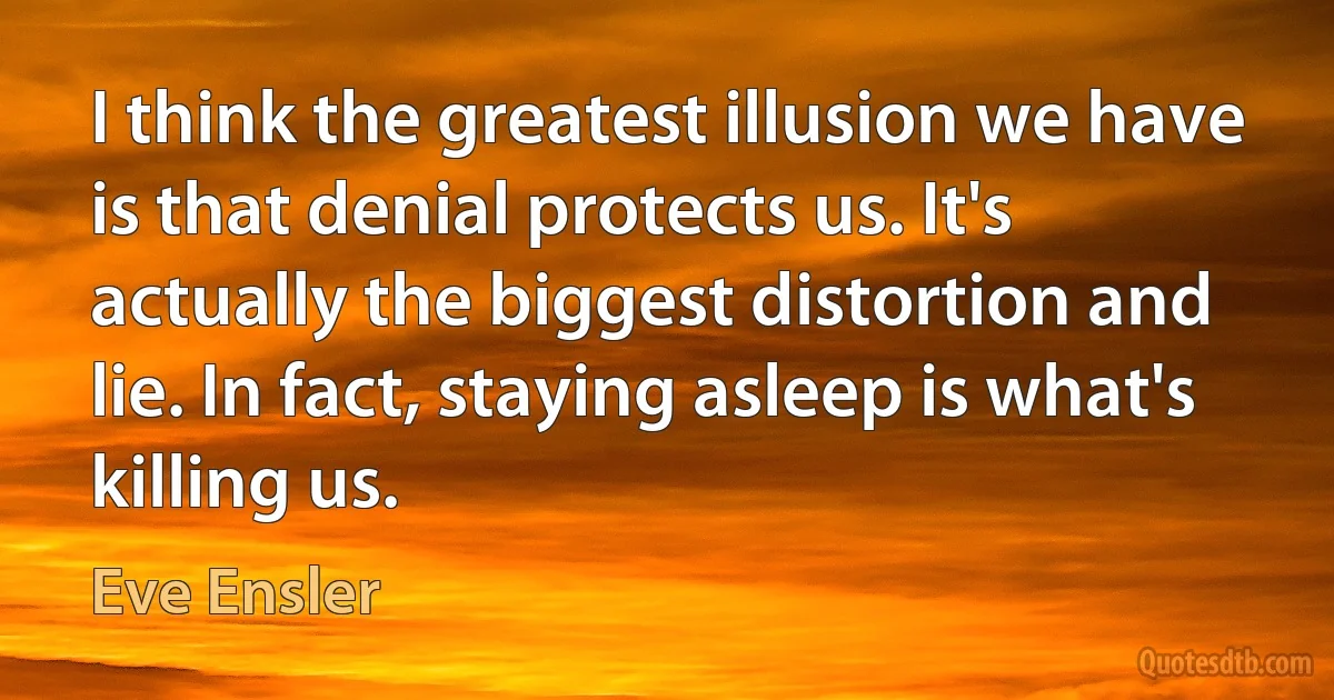 I think the greatest illusion we have is that denial protects us. It's actually the biggest distortion and lie. In fact, staying asleep is what's killing us. (Eve Ensler)