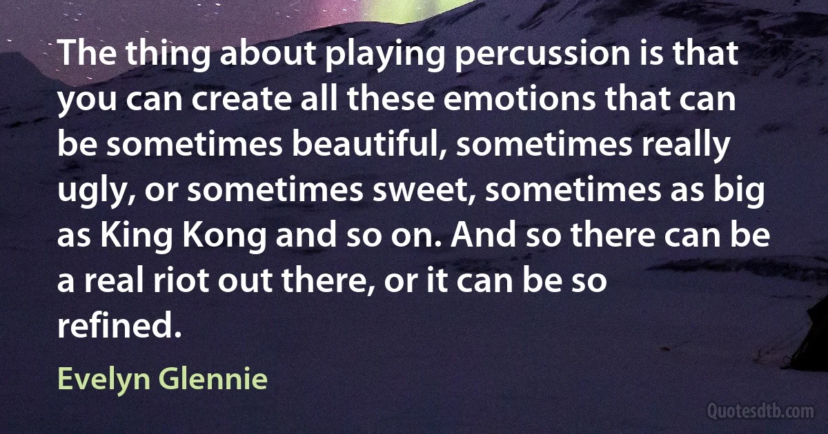 The thing about playing percussion is that you can create all these emotions that can be sometimes beautiful, sometimes really ugly, or sometimes sweet, sometimes as big as King Kong and so on. And so there can be a real riot out there, or it can be so refined. (Evelyn Glennie)