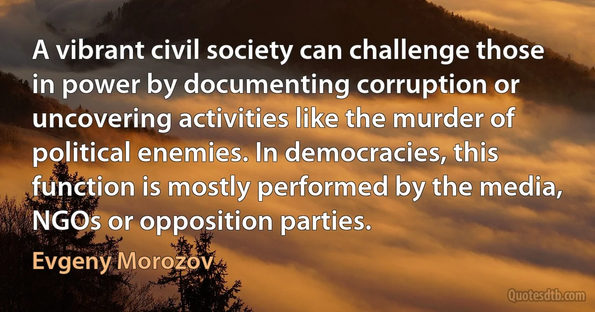 A vibrant civil society can challenge those in power by documenting corruption or uncovering activities like the murder of political enemies. In democracies, this function is mostly performed by the media, NGOs or opposition parties. (Evgeny Morozov)