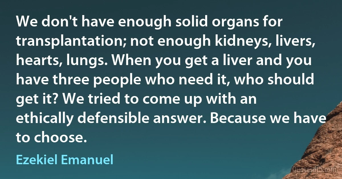 We don't have enough solid organs for transplantation; not enough kidneys, livers, hearts, lungs. When you get a liver and you have three people who need it, who should get it? We tried to come up with an ethically defensible answer. Because we have to choose. (Ezekiel Emanuel)