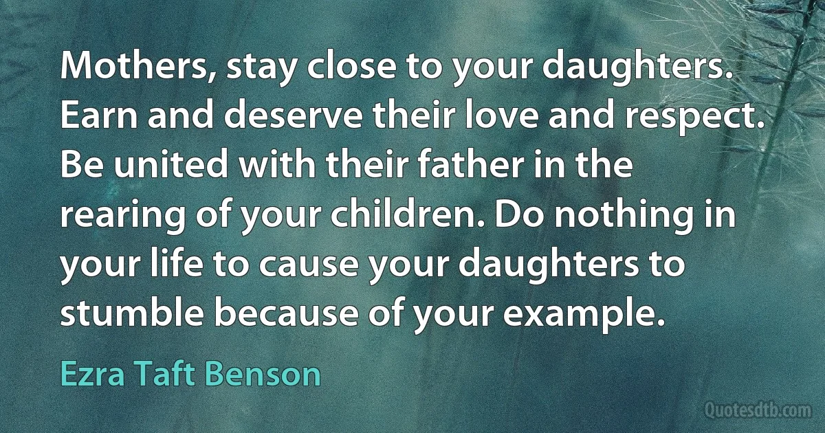 Mothers, stay close to your daughters. Earn and deserve their love and respect. Be united with their father in the rearing of your children. Do nothing in your life to cause your daughters to stumble because of your example. (Ezra Taft Benson)