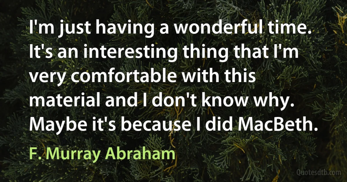 I'm just having a wonderful time. It's an interesting thing that I'm very comfortable with this material and I don't know why. Maybe it's because I did MacBeth. (F. Murray Abraham)