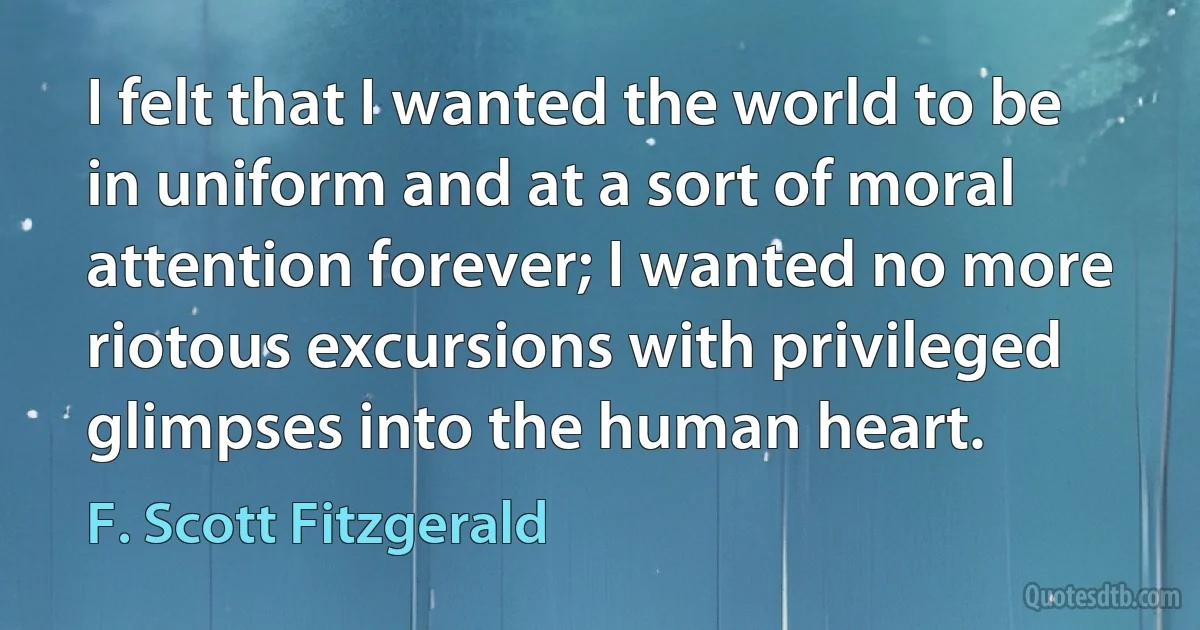 I felt that I wanted the world to be in uniform and at a sort of moral attention forever; I wanted no more riotous excursions with privileged glimpses into the human heart. (F. Scott Fitzgerald)