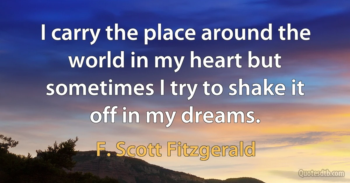 I carry the place around the world in my heart but sometimes I try to shake it off in my dreams. (F. Scott Fitzgerald)