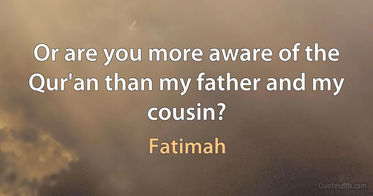 Or are you more aware of the Qur'an than my father and my cousin? (Fatimah)