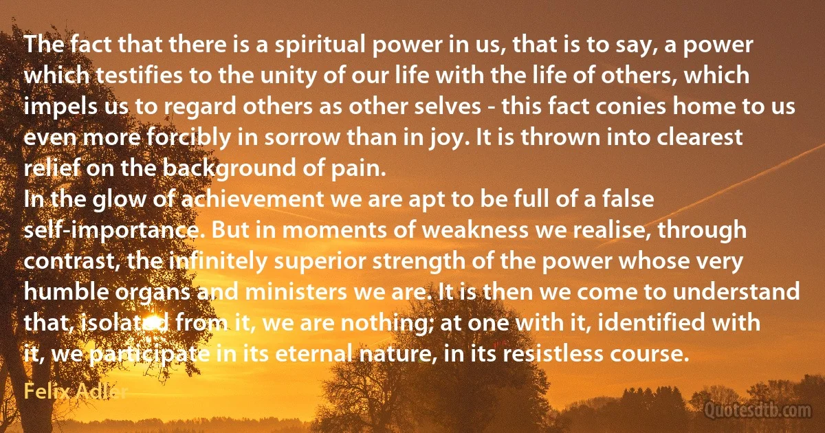 The fact that there is a spiritual power in us, that is to say, a power which testifies to the unity of our life with the life of others, which impels us to regard others as other selves - this fact conies home to us even more forcibly in sorrow than in joy. It is thrown into clearest relief on the background of pain.
In the glow of achievement we are apt to be full of a false self-importance. But in moments of weakness we realise, through contrast, the infinitely superior strength of the power whose very humble organs and ministers we are. It is then we come to understand that, isolated from it, we are nothing; at one with it, identified with it, we participate in its eternal nature, in its resistless course. (Felix Adler)