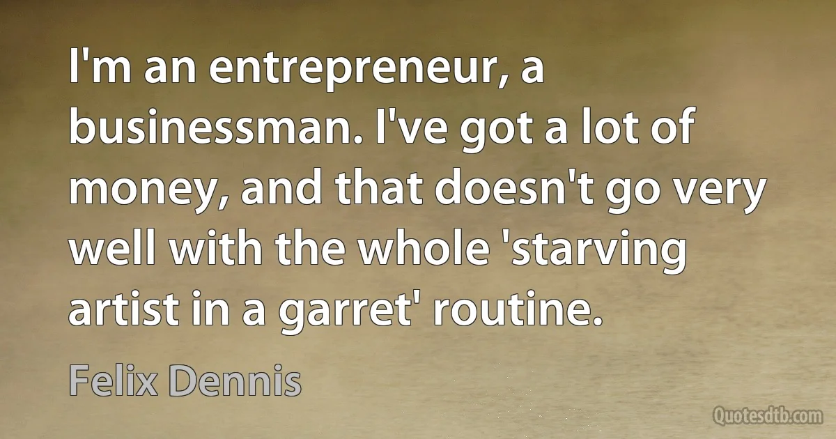 I'm an entrepreneur, a businessman. I've got a lot of money, and that doesn't go very well with the whole 'starving artist in a garret' routine. (Felix Dennis)