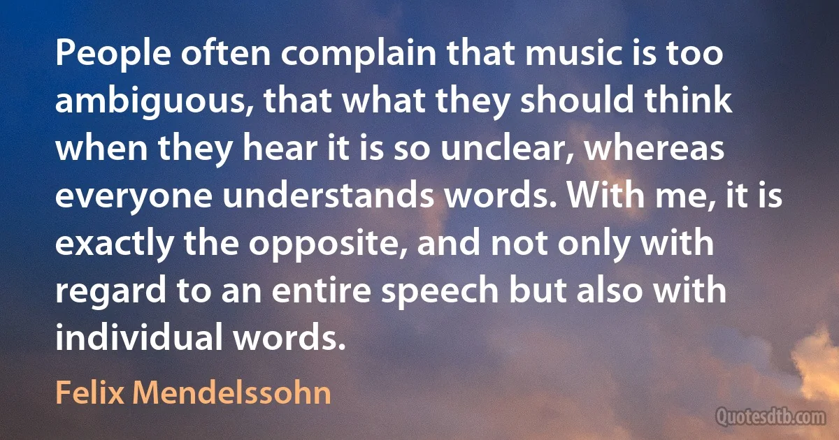 People often complain that music is too ambiguous, that what they should think when they hear it is so unclear, whereas everyone understands words. With me, it is exactly the opposite, and not only with regard to an entire speech but also with individual words. (Felix Mendelssohn)