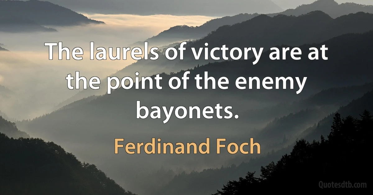 The laurels of victory are at the point of the enemy bayonets. (Ferdinand Foch)