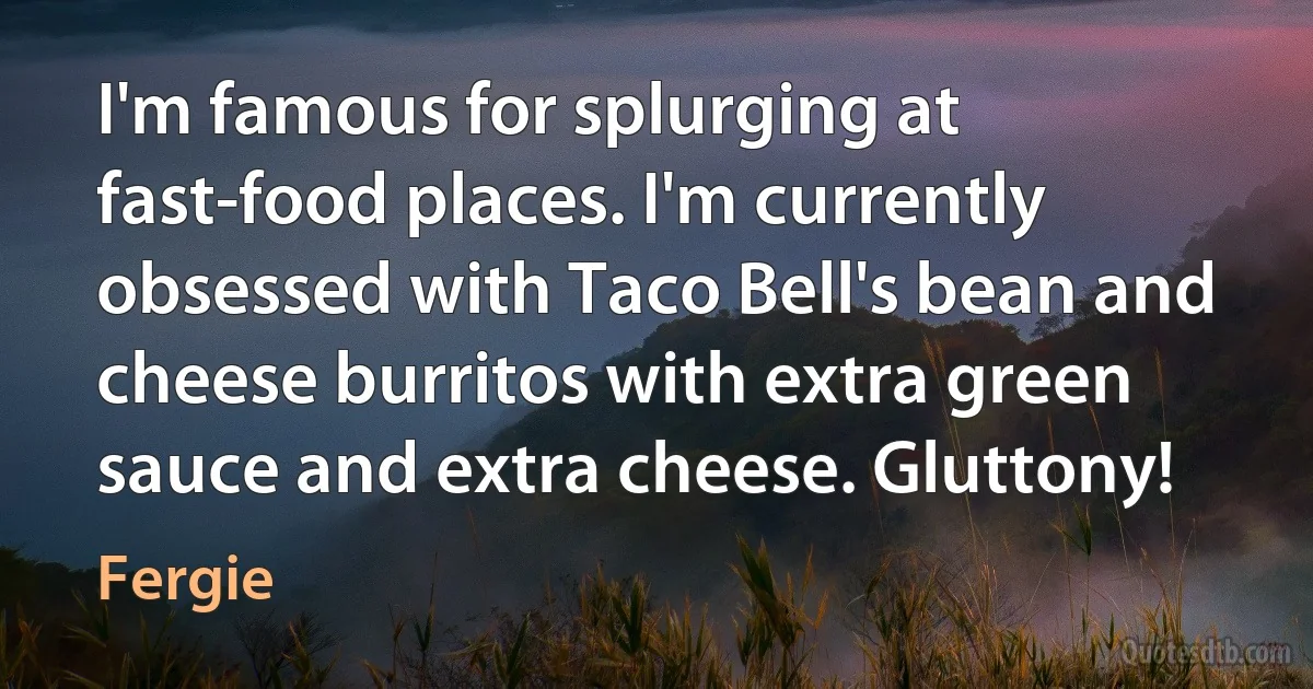 I'm famous for splurging at fast-food places. I'm currently obsessed with Taco Bell's bean and cheese burritos with extra green sauce and extra cheese. Gluttony! (Fergie)