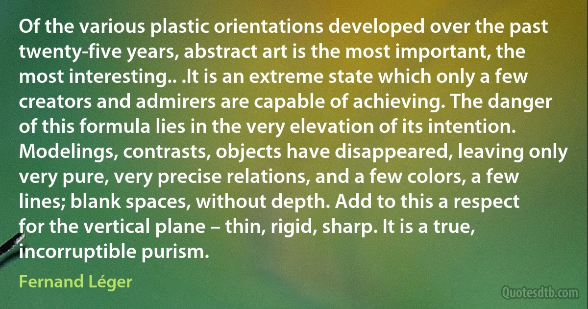 Of the various plastic orientations developed over the past twenty-five years, abstract art is the most important, the most interesting.. .It is an extreme state which only a few creators and admirers are capable of achieving. The danger of this formula lies in the very elevation of its intention. Modelings, contrasts, objects have disappeared, leaving only very pure, very precise relations, and a few colors, a few lines; blank spaces, without depth. Add to this a respect for the vertical plane – thin, rigid, sharp. It is a true, incorruptible purism. (Fernand Léger)