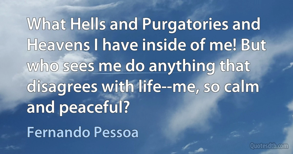 What Hells and Purgatories and Heavens I have inside of me! But who sees me do anything that disagrees with life--me, so calm and peaceful? (Fernando Pessoa)