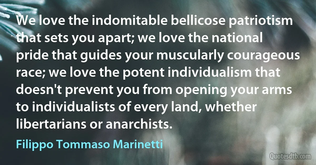 We love the indomitable bellicose patriotism that sets you apart; we love the national pride that guides your muscularly courageous race; we love the potent individualism that doesn't prevent you from opening your arms to individualists of every land, whether libertarians or anarchists. (Filippo Tommaso Marinetti)