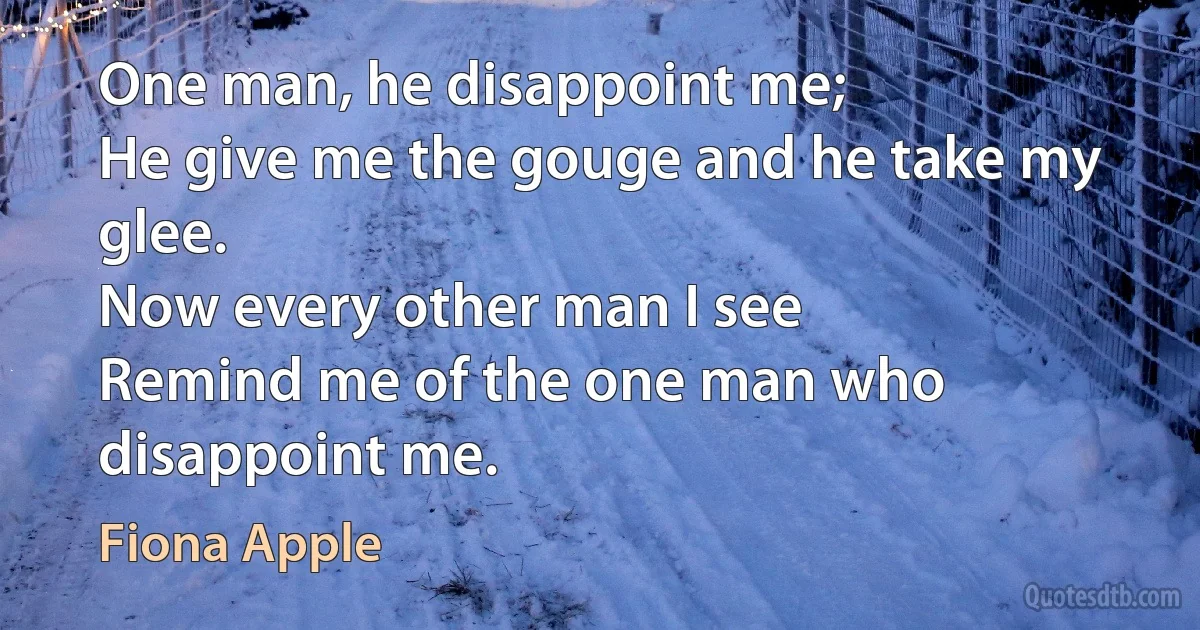 One man, he disappoint me;
He give me the gouge and he take my glee.
Now every other man I see
Remind me of the one man who disappoint me. (Fiona Apple)