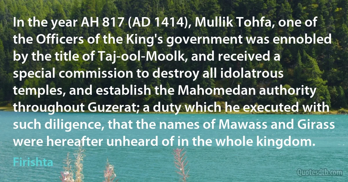 In the year AH 817 (AD 1414), Mullik Tohfa, one of the Officers of the King's government was ennobled by the title of Taj-ool-Moolk, and received a special commission to destroy all idolatrous temples, and establish the Mahomedan authority throughout Guzerat; a duty which he executed with such diligence, that the names of Mawass and Girass were hereafter unheard of in the whole kingdom. (Firishta)