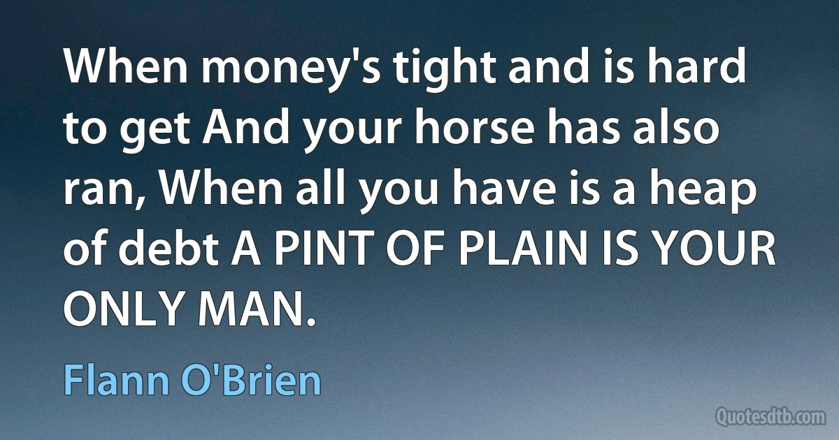 When money's tight and is hard to get And your horse has also ran, When all you have is a heap of debt A PINT OF PLAIN IS YOUR ONLY MAN. (Flann O'Brien)