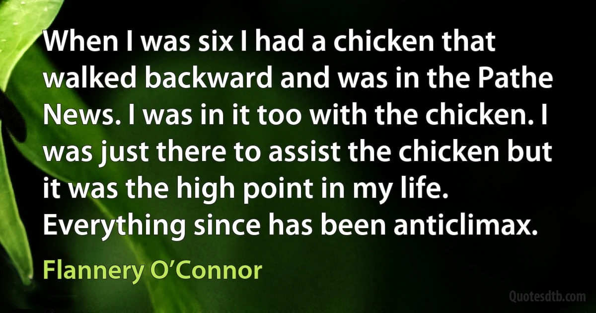 When I was six I had a chicken that walked backward and was in the Pathe News. I was in it too with the chicken. I was just there to assist the chicken but it was the high point in my life. Everything since has been anticlimax. (Flannery O’Connor)