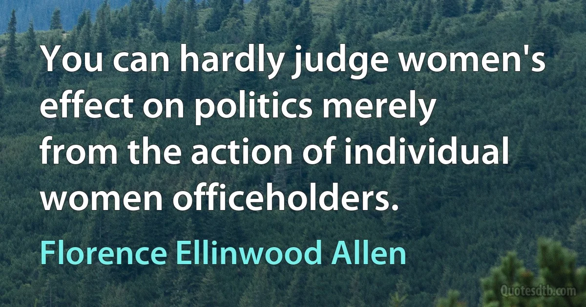 You can hardly judge women's effect on politics merely from the action of individual women officeholders. (Florence Ellinwood Allen)