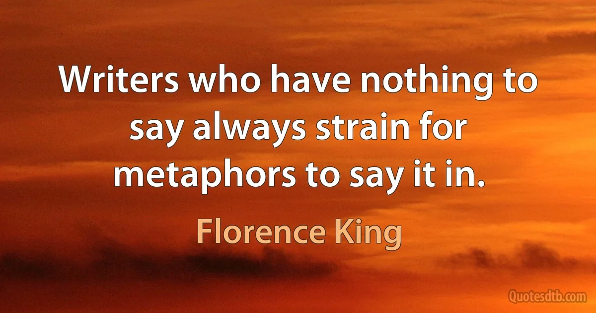 Writers who have nothing to say always strain for metaphors to say it in. (Florence King)