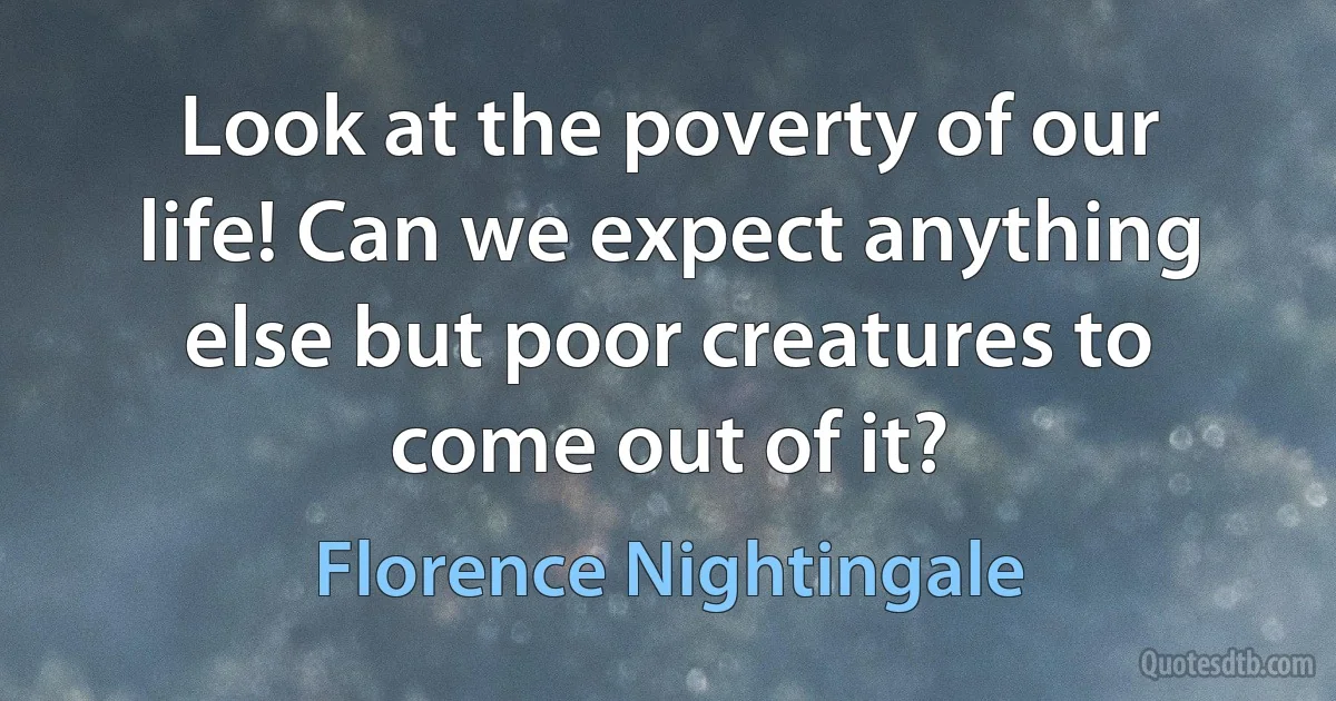 Look at the poverty of our life! Can we expect anything else but poor creatures to come out of it? (Florence Nightingale)