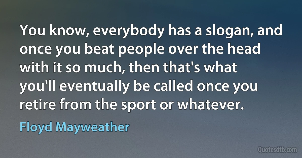 You know, everybody has a slogan, and once you beat people over the head with it so much, then that's what you'll eventually be called once you retire from the sport or whatever. (Floyd Mayweather)