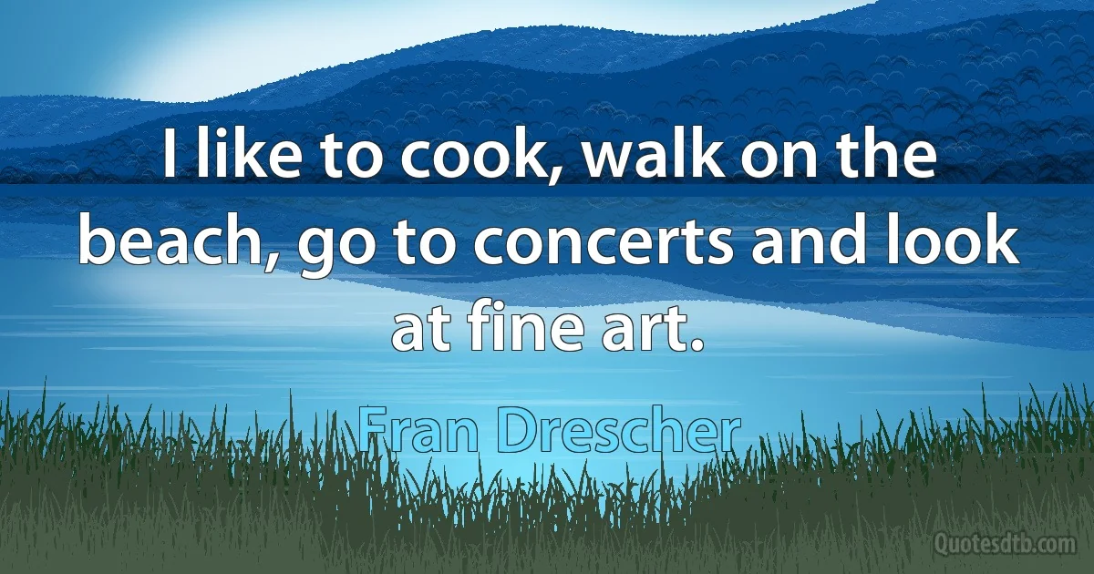 I like to cook, walk on the beach, go to concerts and look at fine art. (Fran Drescher)