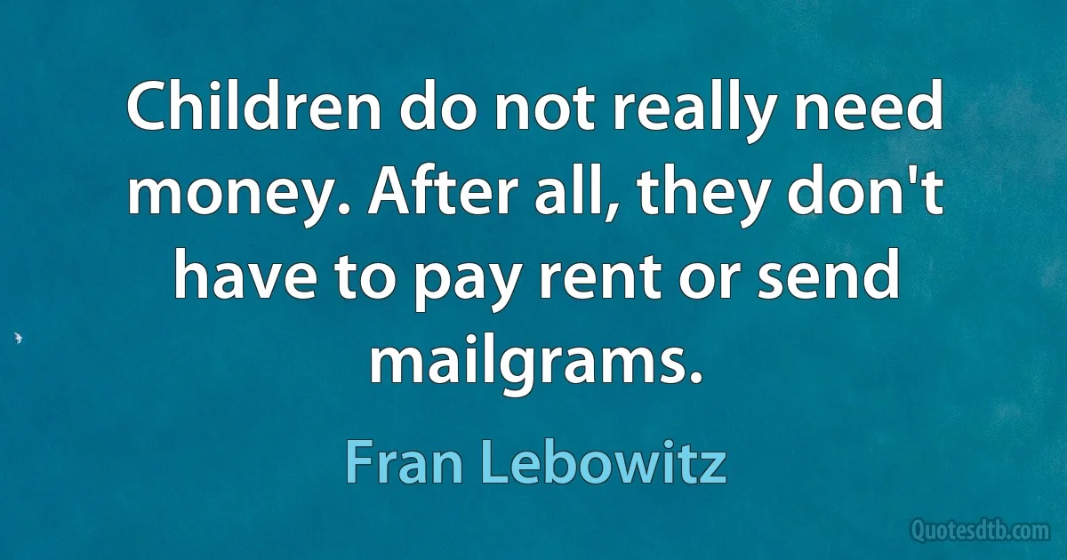 Children do not really need money. After all, they don't have to pay rent or send mailgrams. (Fran Lebowitz)