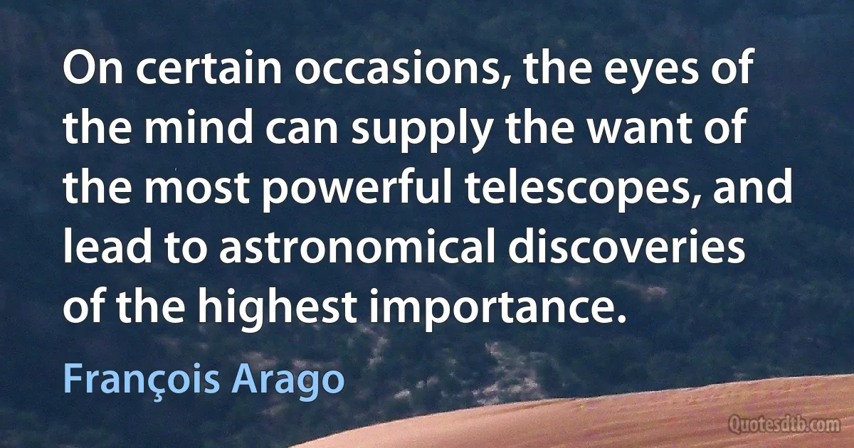 On certain occasions, the eyes of the mind can supply the want of the most powerful telescopes, and lead to astronomical discoveries of the highest importance. (François Arago)