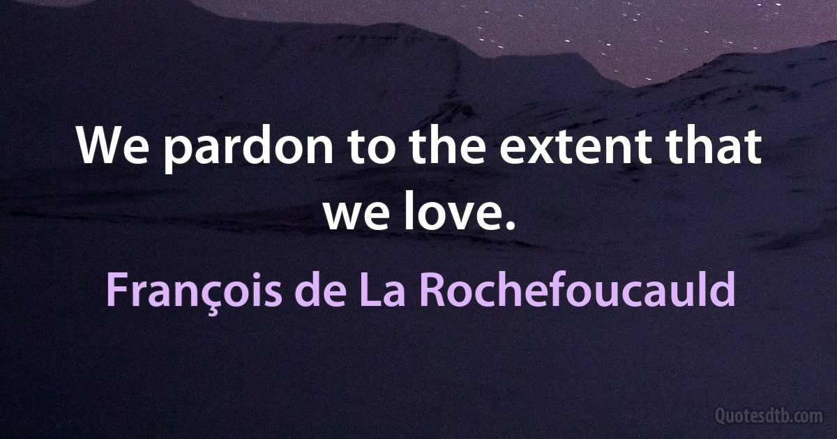 We pardon to the extent that we love. (François de La Rochefoucauld)