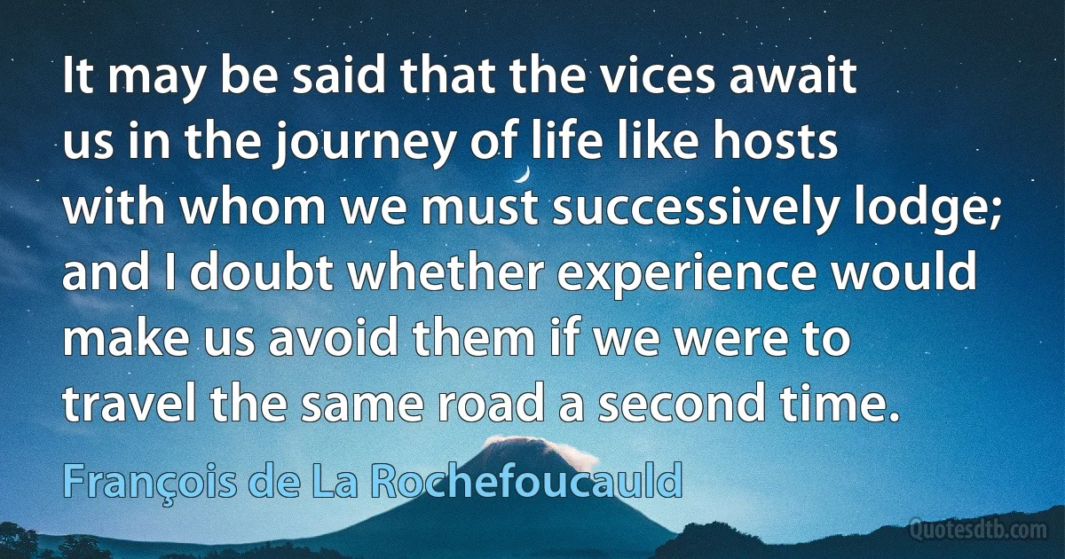 It may be said that the vices await us in the journey of life like hosts with whom we must successively lodge; and I doubt whether experience would make us avoid them if we were to travel the same road a second time. (François de La Rochefoucauld)