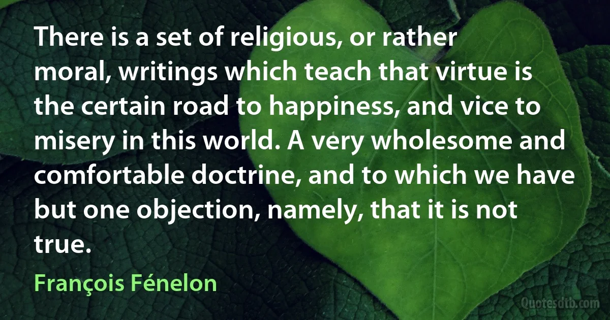 There is a set of religious, or rather moral, writings which teach that virtue is the certain road to happiness, and vice to misery in this world. A very wholesome and comfortable doctrine, and to which we have but one objection, namely, that it is not true. (François Fénelon)