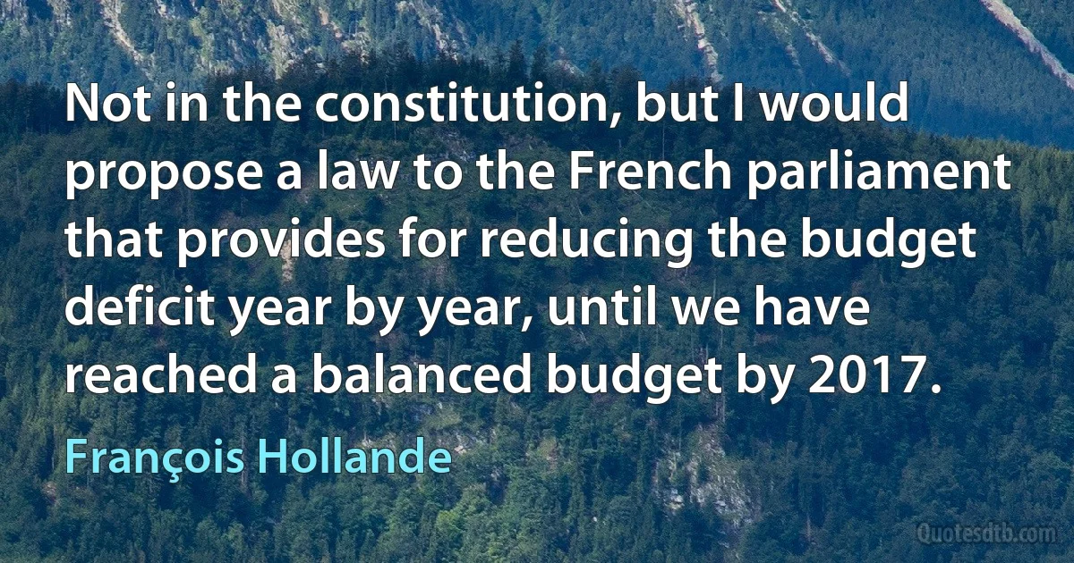 Not in the constitution, but I would propose a law to the French parliament that provides for reducing the budget deficit year by year, until we have reached a balanced budget by 2017. (François Hollande)