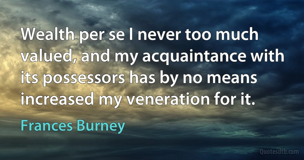 Wealth per se I never too much valued, and my acquaintance with its possessors has by no means increased my veneration for it. (Frances Burney)